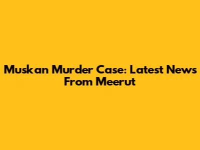 Muskan Murder Case: Latest News From Meerut
