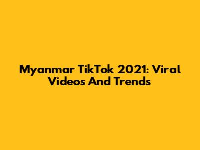 Myanmar TikTok 2021: Viral Videos And Trends