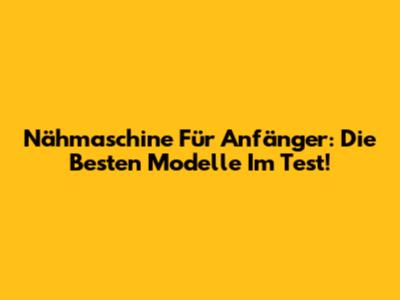 Nähmaschine Für Anfänger: Die Besten Modelle Im Test!