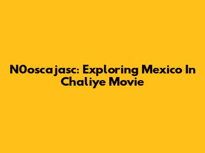 N0oscajasc: Exploring Mexico In Chaliye Movie