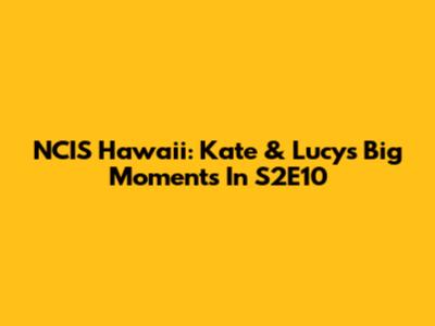 NCIS Hawaii: Kate & Lucy's Big Moments In S2E10