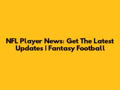NFL Player News: Get The Latest Updates | Fantasy Football