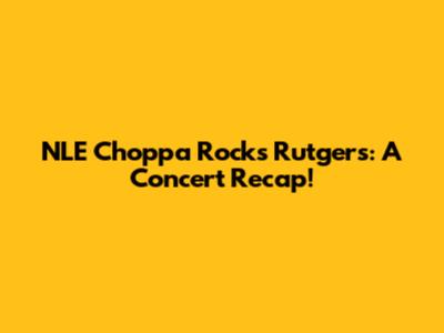 NLE Choppa Rocks Rutgers: A Concert Recap!