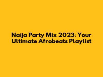 Naija Party Mix 2023: Your Ultimate Afrobeats Playlist