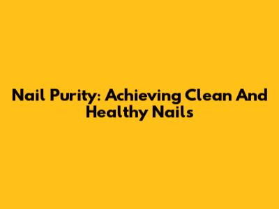 Nail Purity: Achieving Clean And Healthy Nails