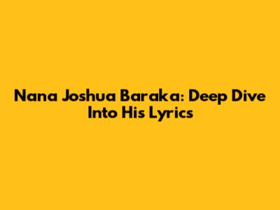 Nana Joshua Baraka: Deep Dive Into His Lyrics