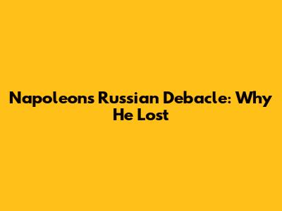 Napoleon's Russian Debacle: Why He Lost