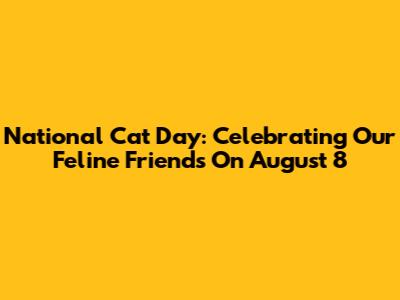 National Cat Day: Celebrating Our Feline Friends On August 8
