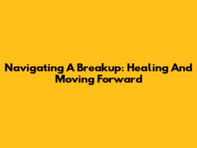 Navigating A Breakup: Healing And Moving Forward