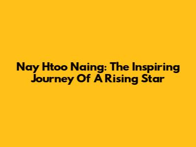Nay Htoo Naing: The Inspiring Journey Of A Rising Star