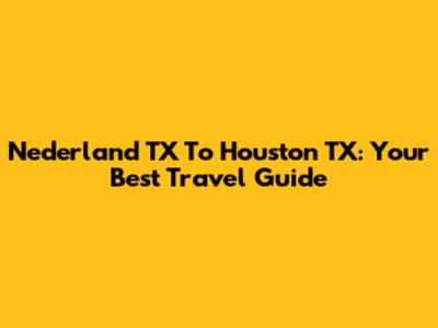 Nederland TX To Houston TX: Your Best Travel Guide