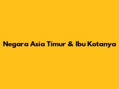Negara Asia Timur & Ibu Kotanya