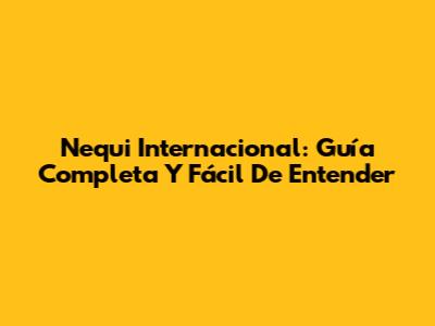 Nequi Internacional: Guía Completa Y Fácil De Entender