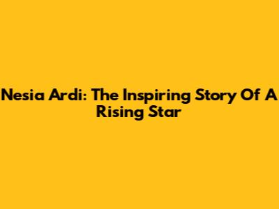 Nesia Ardi: The Inspiring Story Of A Rising Star