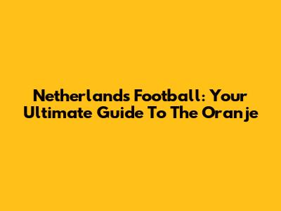 Netherlands Football: Your Ultimate Guide To The Oranje