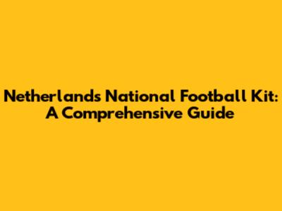 Netherlands National Football Kit: A Comprehensive Guide