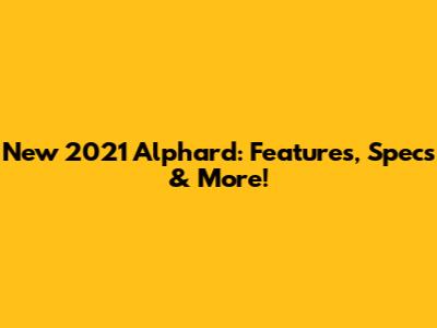 New 2021 Alphard: Features, Specs & More!