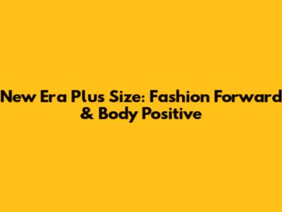 New Era Plus Size: Fashion Forward & Body Positive