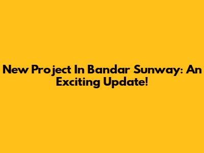 New Project In Bandar Sunway: An Exciting Update!