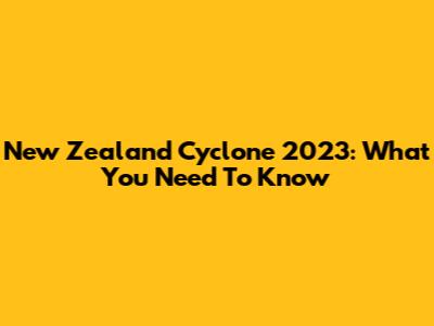 New Zealand Cyclone 2023: What You Need To Know