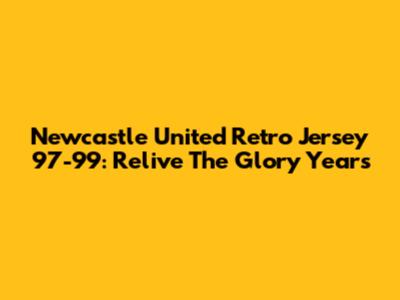 Newcastle United Retro Jersey 97-99: Relive The Glory Years