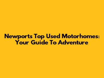 Newport's Top Used Motorhomes: Your Guide To Adventure