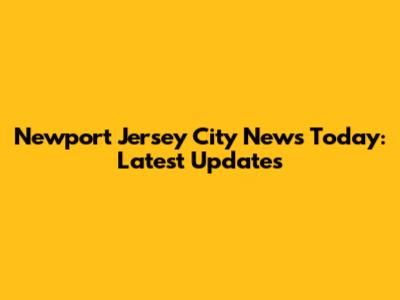 Newport Jersey City News Today: Latest Updates