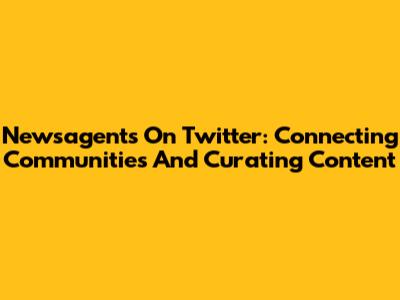 Newsagents On Twitter: Connecting Communities And Curating Content