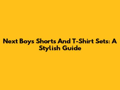 Next Boys Shorts And T-Shirt Sets: A Stylish Guide