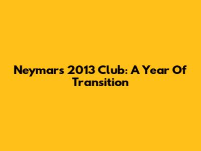 Neymar's 2013 Club: A Year Of Transition
