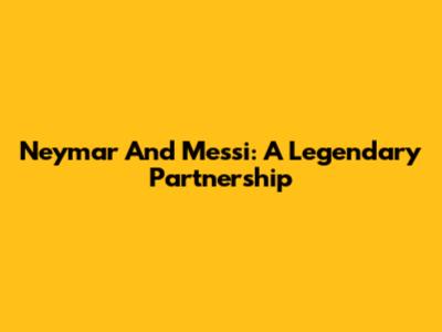 Neymar And Messi: A Legendary Partnership
