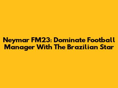 Neymar FM23: Dominate Football Manager With The Brazilian Star