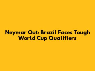 Neymar Out: Brazil Faces Tough World Cup Qualifiers