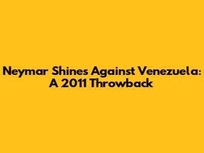 Neymar Shines Against Venezuela: A 2011 Throwback