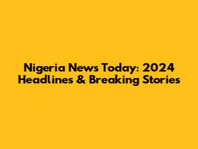 Nigeria News Today: 2024 Headlines & Breaking Stories