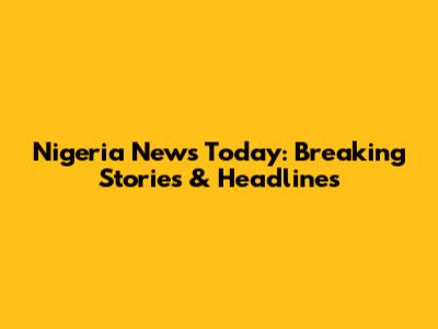 Nigeria News Today: Breaking Stories & Headlines