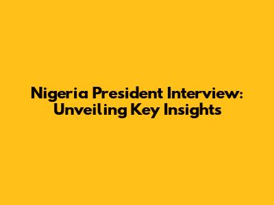 Nigeria President Interview: Unveiling Key Insights