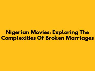 Nigerian Movies: Exploring The Complexities Of Broken Marriages