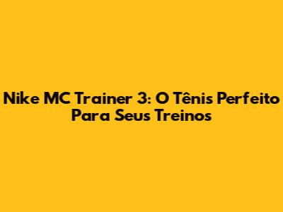 Nike MC Trainer 3: O Tênis Perfeito Para Seus Treinos