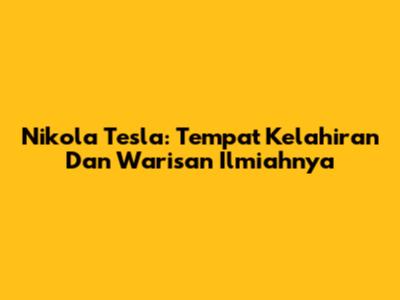 Nikola Tesla: Tempat Kelahiran Dan Warisan Ilmiahnya