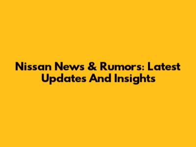 Nissan News & Rumors: Latest Updates And Insights