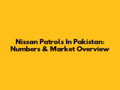 Nissan Patrols In Pakistan: Numbers & Market Overview