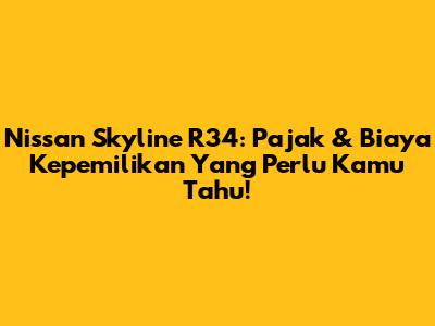 Nissan Skyline R34: Pajak & Biaya Kepemilikan Yang Perlu Kamu Tahu!
