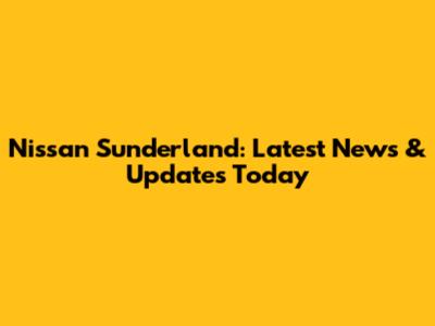 Nissan Sunderland: Latest News & Updates Today