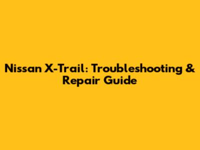 Nissan X-Trail: Troubleshooting & Repair Guide