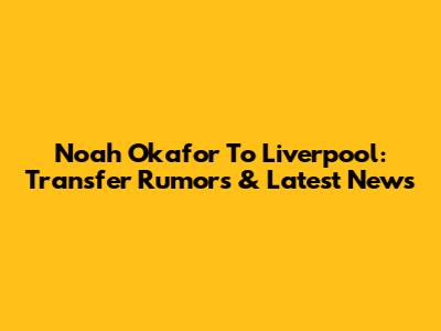 Noah Okafor To Liverpool: Transfer Rumors & Latest News