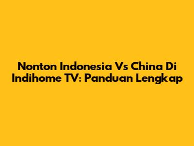 Nonton Indonesia Vs China Di Indihome TV: Panduan Lengkap