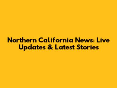 Northern California News: Live Updates & Latest Stories