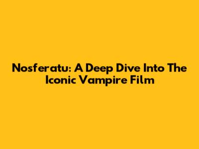 Nosferatu: A Deep Dive Into The Iconic Vampire Film