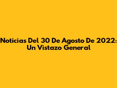 Noticias Del 30 De Agosto De 2022: Un Vistazo General